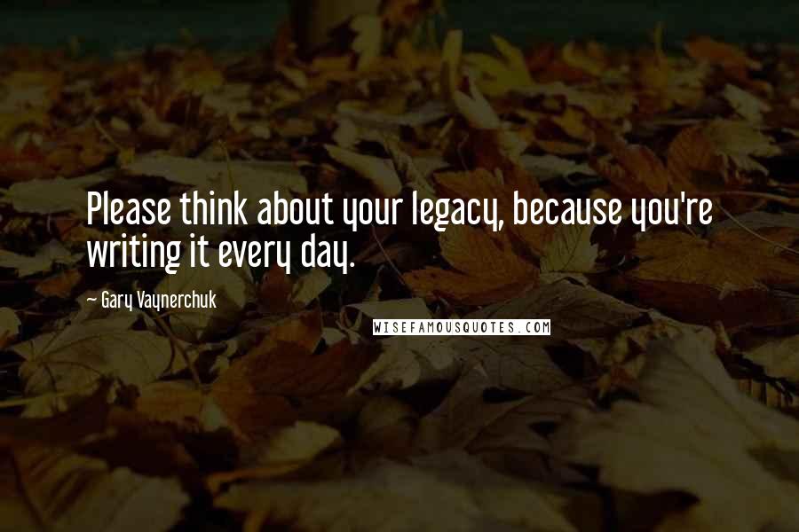 Gary Vaynerchuk Quotes: Please think about your legacy, because you're writing it every day.