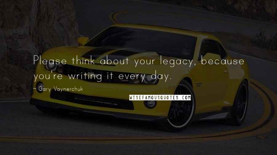 Gary Vaynerchuk Quotes: Please think about your legacy, because you're writing it every day.