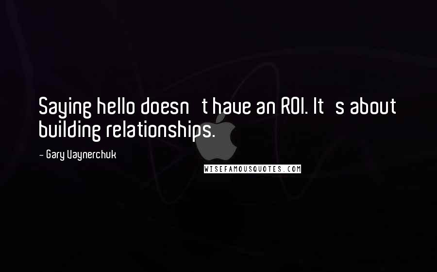 Gary Vaynerchuk Quotes: Saying hello doesn't have an ROI. It's about building relationships.