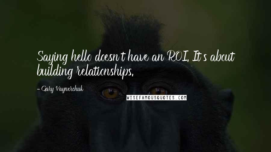 Gary Vaynerchuk Quotes: Saying hello doesn't have an ROI. It's about building relationships.