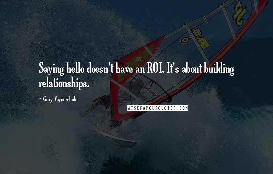 Gary Vaynerchuk Quotes: Saying hello doesn't have an ROI. It's about building relationships.