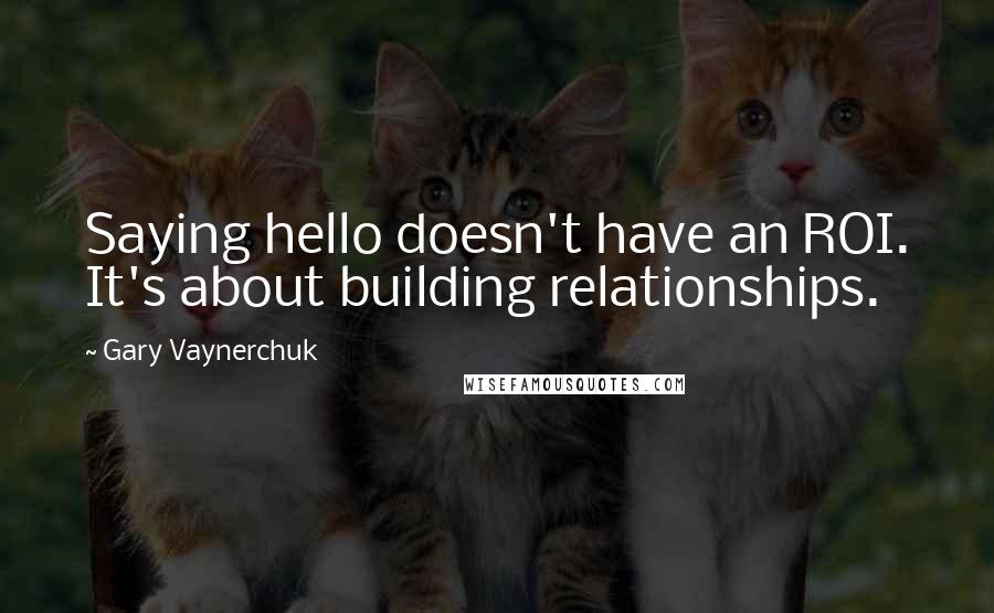 Gary Vaynerchuk Quotes: Saying hello doesn't have an ROI. It's about building relationships.