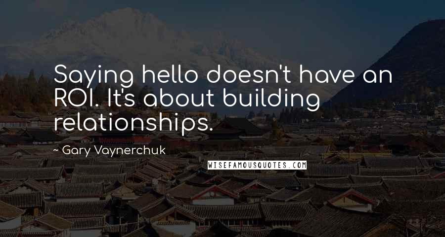 Gary Vaynerchuk Quotes: Saying hello doesn't have an ROI. It's about building relationships.