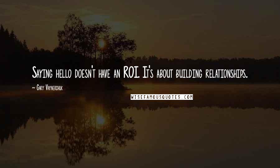 Gary Vaynerchuk Quotes: Saying hello doesn't have an ROI. It's about building relationships.