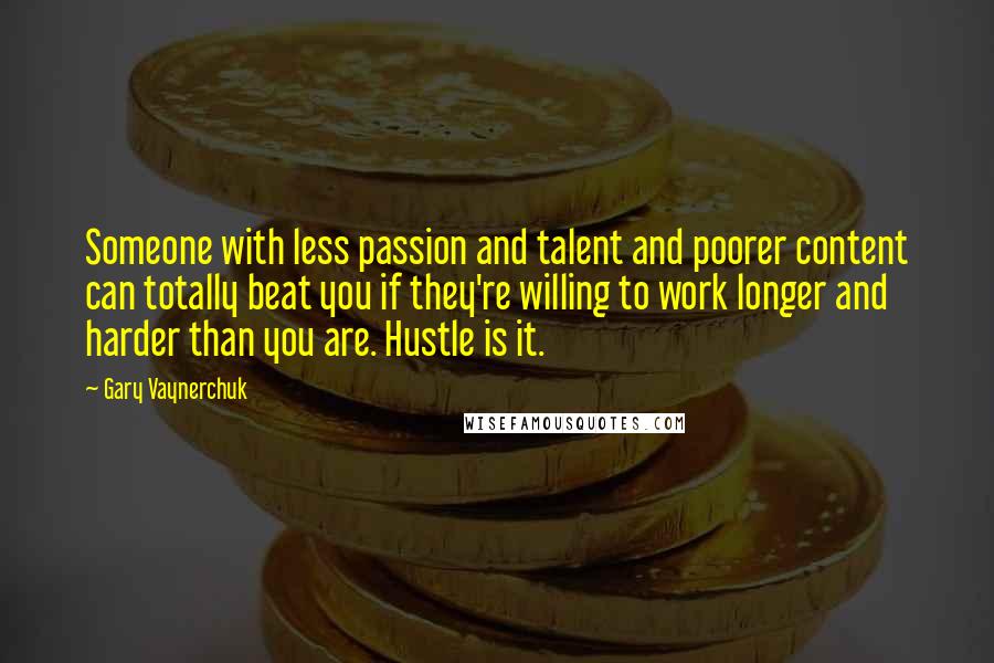 Gary Vaynerchuk Quotes: Someone with less passion and talent and poorer content can totally beat you if they're willing to work longer and harder than you are. Hustle is it.