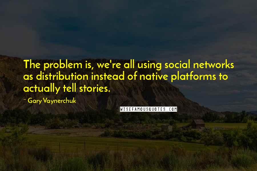 Gary Vaynerchuk Quotes: The problem is, we're all using social networks as distribution instead of native platforms to actually tell stories.