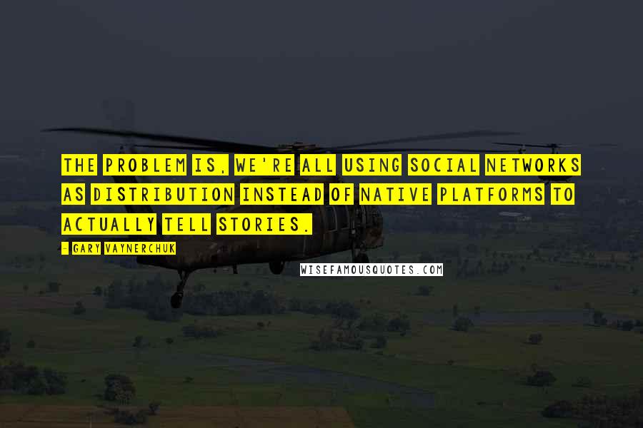 Gary Vaynerchuk Quotes: The problem is, we're all using social networks as distribution instead of native platforms to actually tell stories.