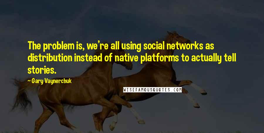 Gary Vaynerchuk Quotes: The problem is, we're all using social networks as distribution instead of native platforms to actually tell stories.