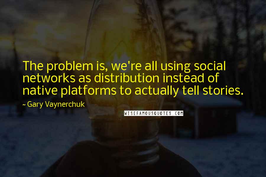Gary Vaynerchuk Quotes: The problem is, we're all using social networks as distribution instead of native platforms to actually tell stories.