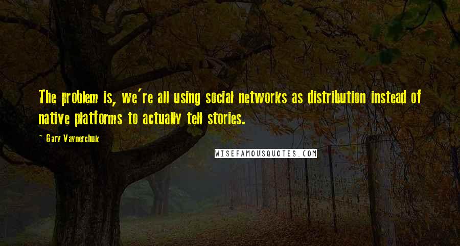 Gary Vaynerchuk Quotes: The problem is, we're all using social networks as distribution instead of native platforms to actually tell stories.