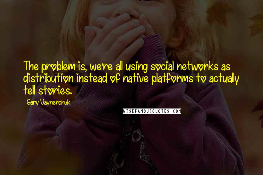 Gary Vaynerchuk Quotes: The problem is, we're all using social networks as distribution instead of native platforms to actually tell stories.