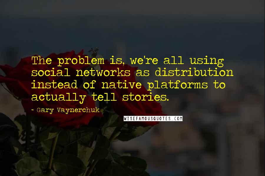 Gary Vaynerchuk Quotes: The problem is, we're all using social networks as distribution instead of native platforms to actually tell stories.