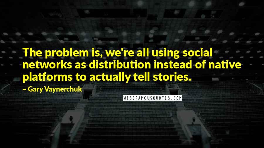 Gary Vaynerchuk Quotes: The problem is, we're all using social networks as distribution instead of native platforms to actually tell stories.