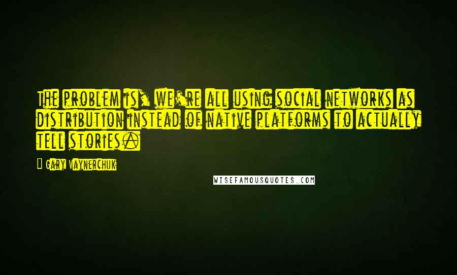 Gary Vaynerchuk Quotes: The problem is, we're all using social networks as distribution instead of native platforms to actually tell stories.