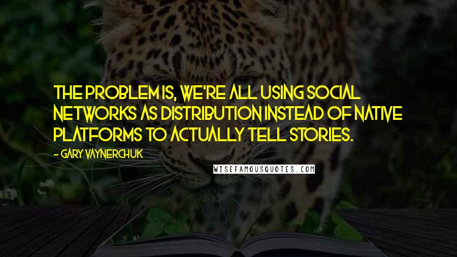 Gary Vaynerchuk Quotes: The problem is, we're all using social networks as distribution instead of native platforms to actually tell stories.