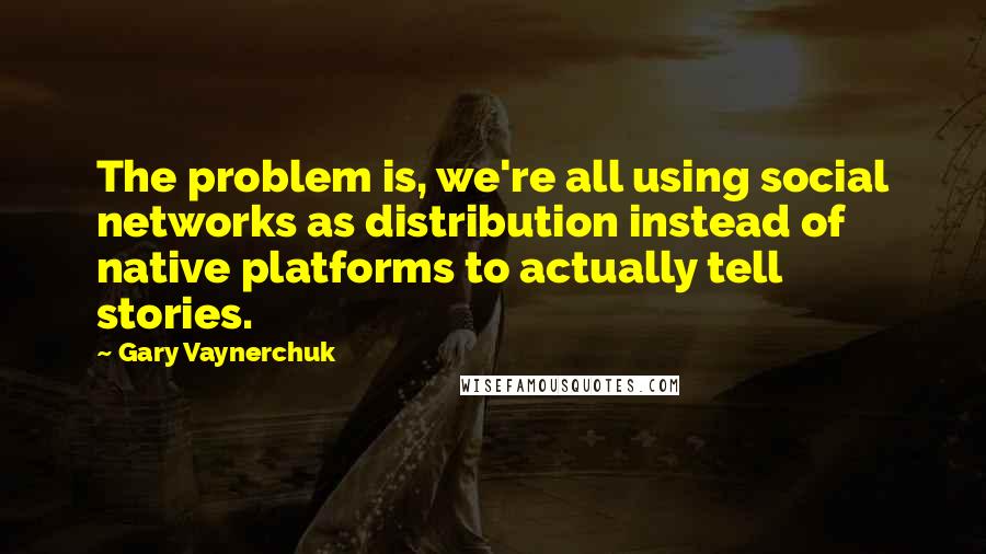 Gary Vaynerchuk Quotes: The problem is, we're all using social networks as distribution instead of native platforms to actually tell stories.