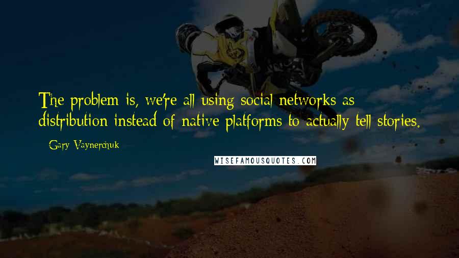 Gary Vaynerchuk Quotes: The problem is, we're all using social networks as distribution instead of native platforms to actually tell stories.