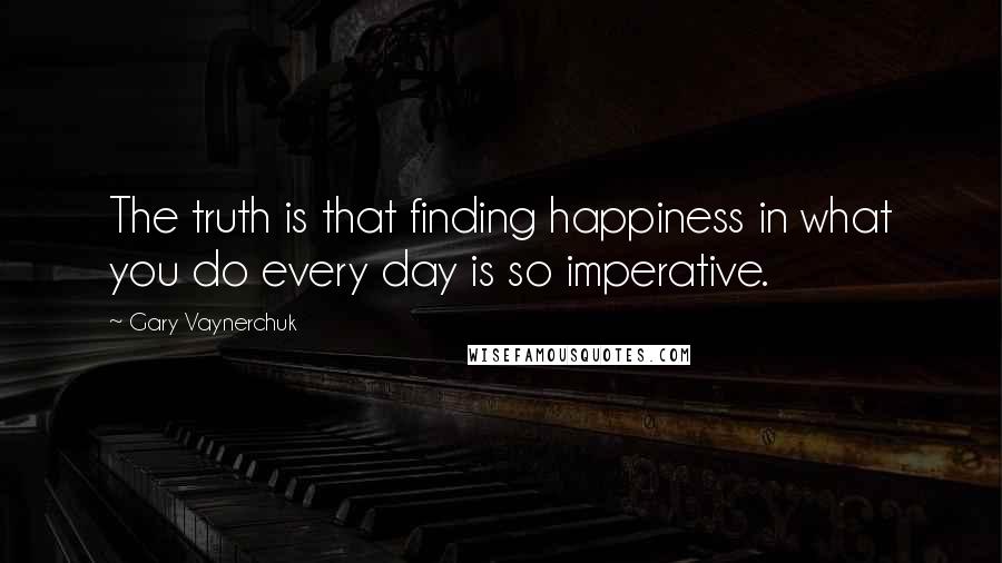 Gary Vaynerchuk Quotes: The truth is that finding happiness in what you do every day is so imperative.