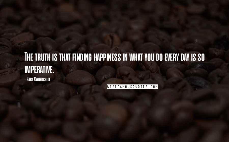 Gary Vaynerchuk Quotes: The truth is that finding happiness in what you do every day is so imperative.