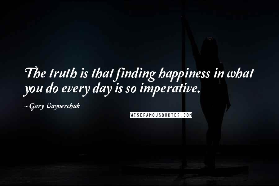 Gary Vaynerchuk Quotes: The truth is that finding happiness in what you do every day is so imperative.