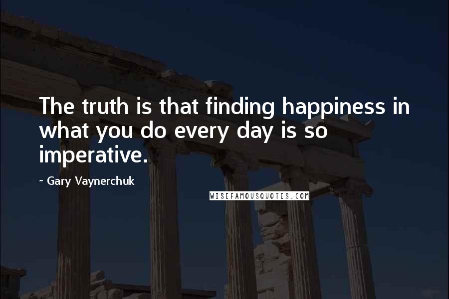 Gary Vaynerchuk Quotes: The truth is that finding happiness in what you do every day is so imperative.