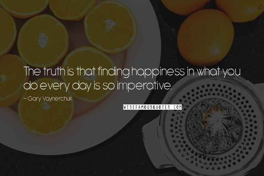 Gary Vaynerchuk Quotes: The truth is that finding happiness in what you do every day is so imperative.