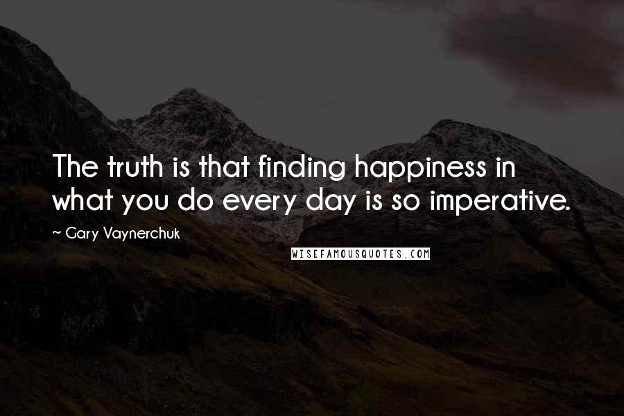 Gary Vaynerchuk Quotes: The truth is that finding happiness in what you do every day is so imperative.