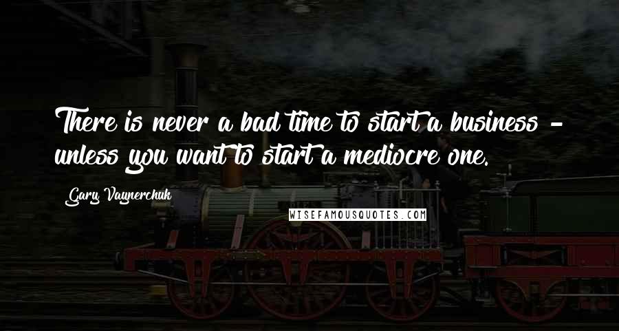 Gary Vaynerchuk Quotes: There is never a bad time to start a business - unless you want to start a mediocre one.