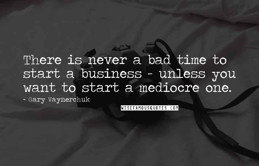 Gary Vaynerchuk Quotes: There is never a bad time to start a business - unless you want to start a mediocre one.