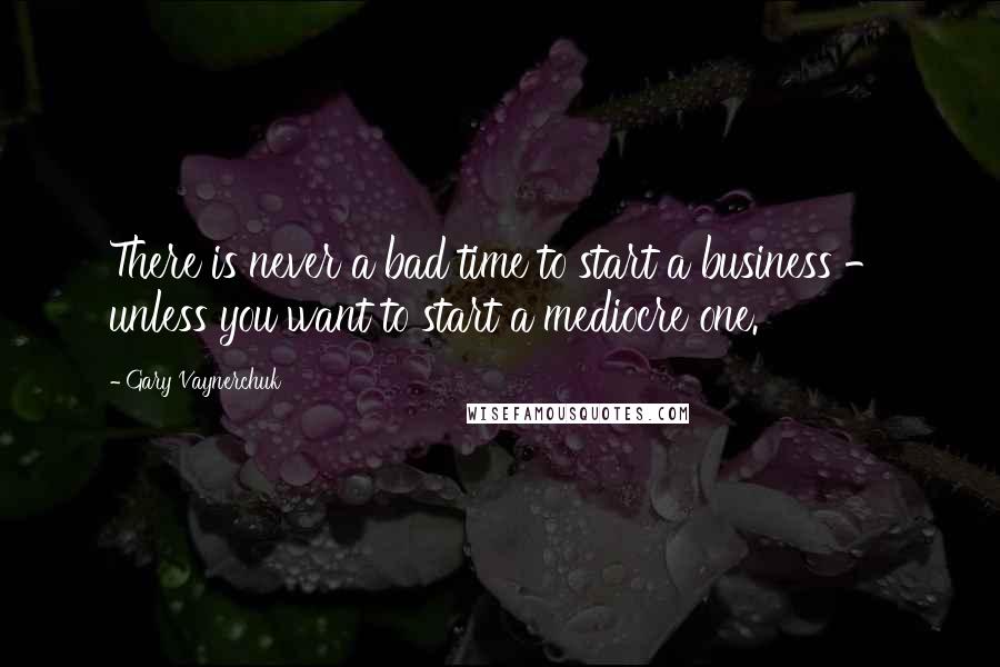 Gary Vaynerchuk Quotes: There is never a bad time to start a business - unless you want to start a mediocre one.