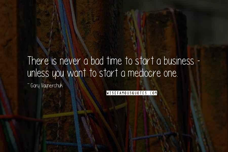 Gary Vaynerchuk Quotes: There is never a bad time to start a business - unless you want to start a mediocre one.