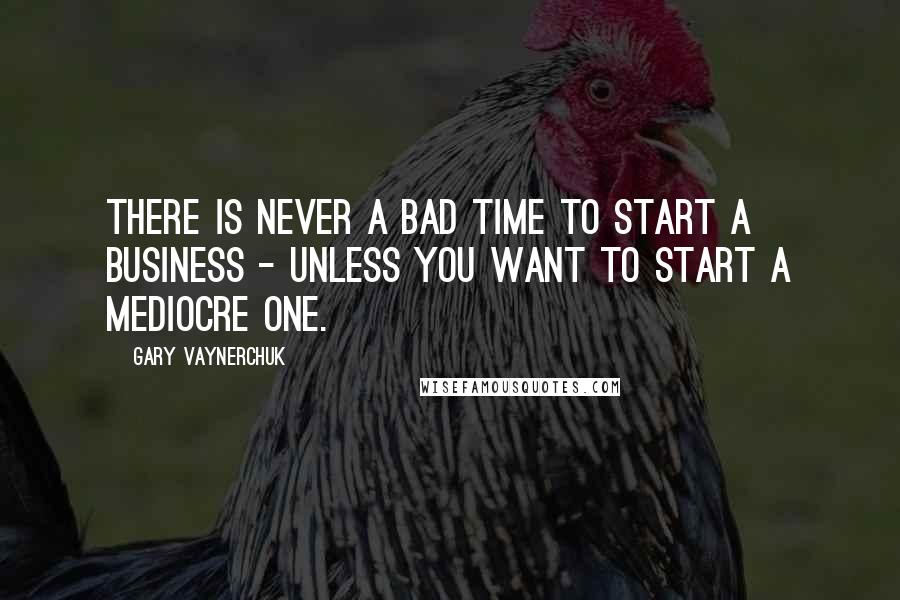 Gary Vaynerchuk Quotes: There is never a bad time to start a business - unless you want to start a mediocre one.