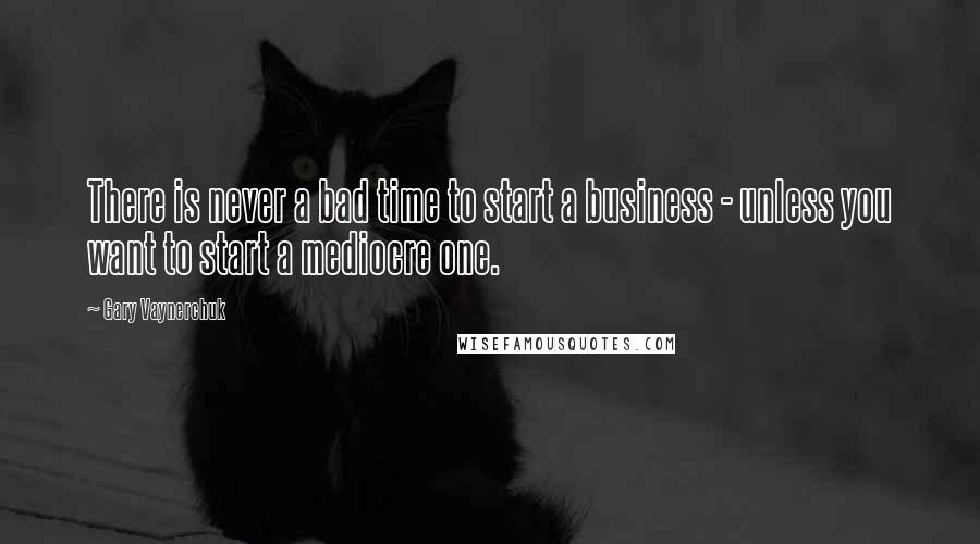 Gary Vaynerchuk Quotes: There is never a bad time to start a business - unless you want to start a mediocre one.