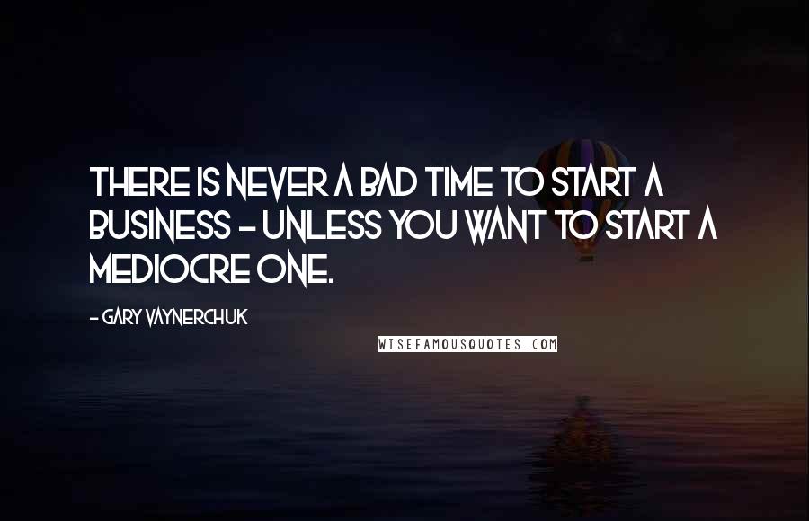 Gary Vaynerchuk Quotes: There is never a bad time to start a business - unless you want to start a mediocre one.