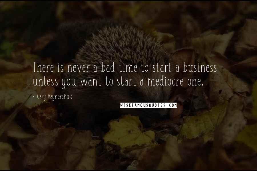 Gary Vaynerchuk Quotes: There is never a bad time to start a business - unless you want to start a mediocre one.