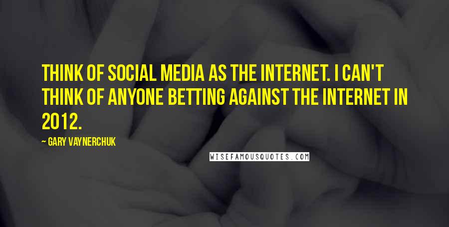 Gary Vaynerchuk Quotes: Think of social media as the Internet. I can't think of anyone betting against the Internet in 2012.