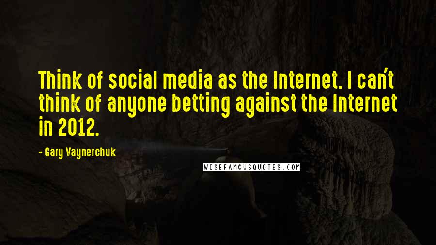 Gary Vaynerchuk Quotes: Think of social media as the Internet. I can't think of anyone betting against the Internet in 2012.