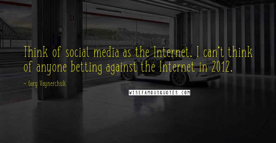 Gary Vaynerchuk Quotes: Think of social media as the Internet. I can't think of anyone betting against the Internet in 2012.