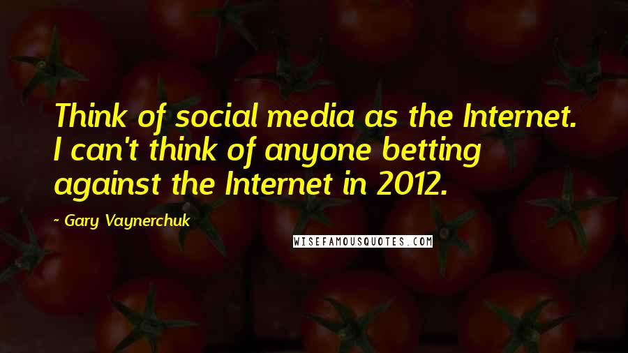 Gary Vaynerchuk Quotes: Think of social media as the Internet. I can't think of anyone betting against the Internet in 2012.