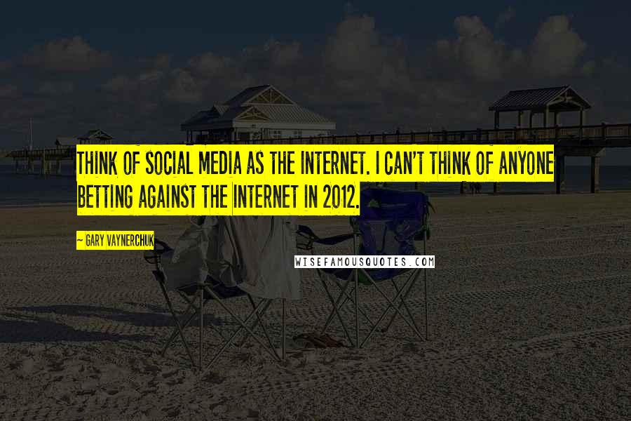 Gary Vaynerchuk Quotes: Think of social media as the Internet. I can't think of anyone betting against the Internet in 2012.