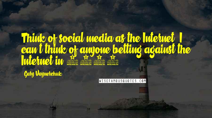 Gary Vaynerchuk Quotes: Think of social media as the Internet. I can't think of anyone betting against the Internet in 2012.