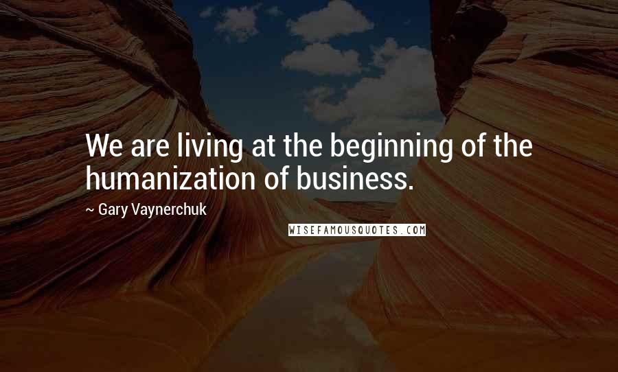 Gary Vaynerchuk Quotes: We are living at the beginning of the humanization of business.