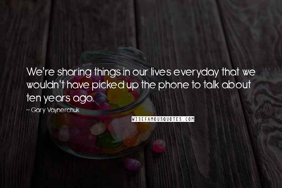 Gary Vaynerchuk Quotes: We're sharing things in our lives everyday that we wouldn't have picked up the phone to talk about ten years ago.