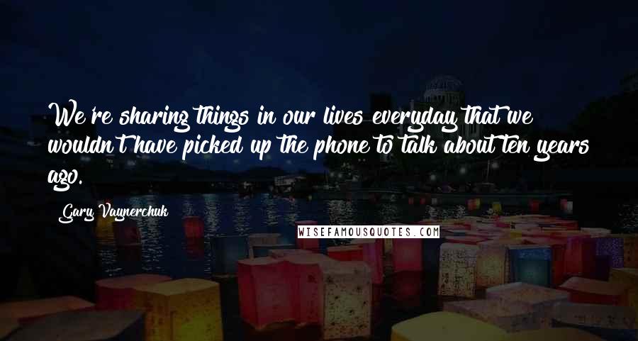 Gary Vaynerchuk Quotes: We're sharing things in our lives everyday that we wouldn't have picked up the phone to talk about ten years ago.