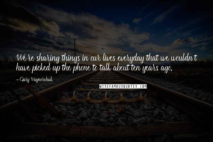 Gary Vaynerchuk Quotes: We're sharing things in our lives everyday that we wouldn't have picked up the phone to talk about ten years ago.