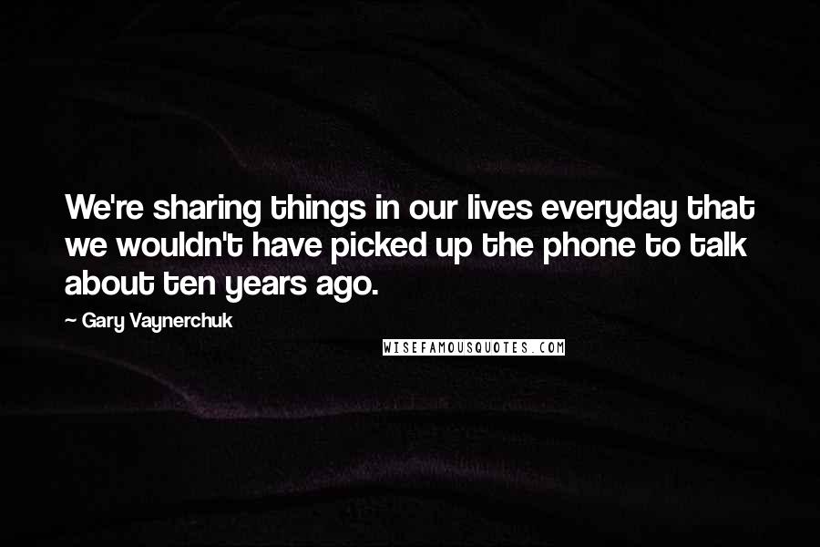 Gary Vaynerchuk Quotes: We're sharing things in our lives everyday that we wouldn't have picked up the phone to talk about ten years ago.