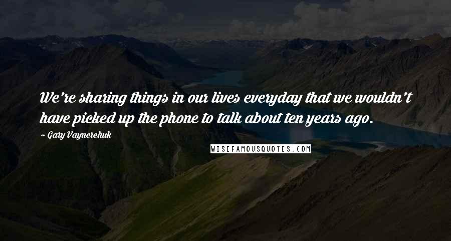 Gary Vaynerchuk Quotes: We're sharing things in our lives everyday that we wouldn't have picked up the phone to talk about ten years ago.