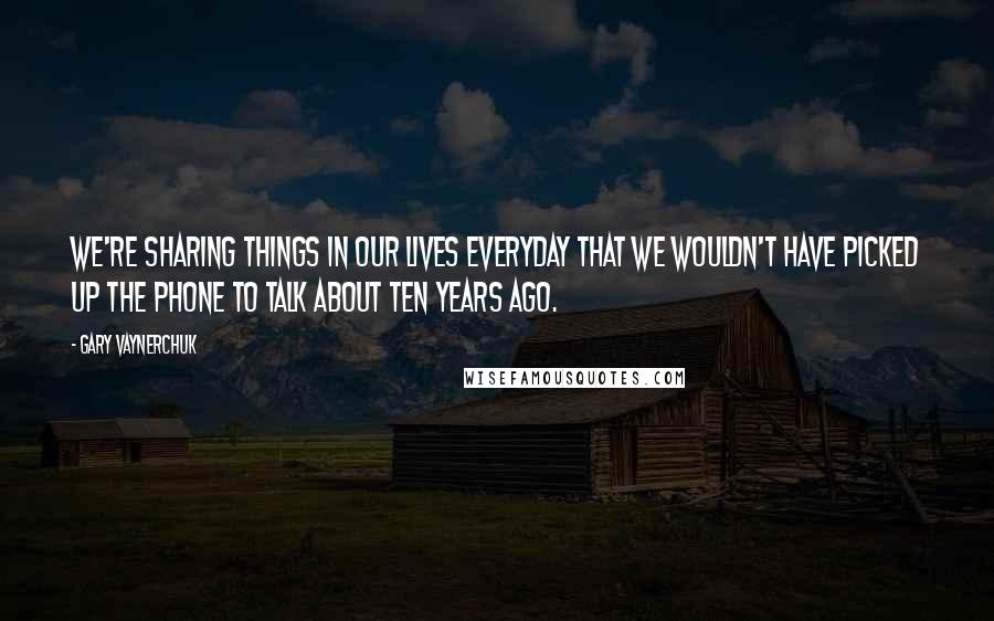 Gary Vaynerchuk Quotes: We're sharing things in our lives everyday that we wouldn't have picked up the phone to talk about ten years ago.