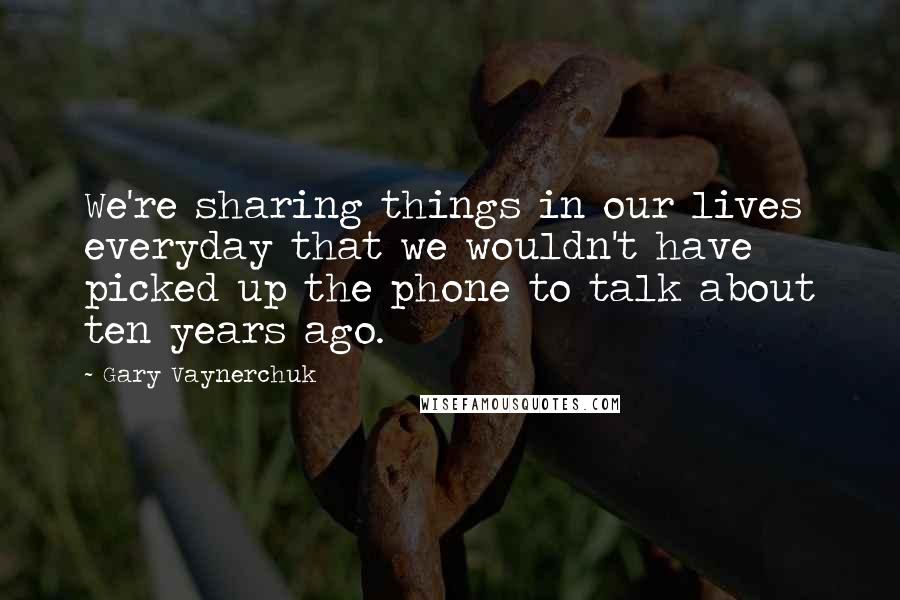 Gary Vaynerchuk Quotes: We're sharing things in our lives everyday that we wouldn't have picked up the phone to talk about ten years ago.