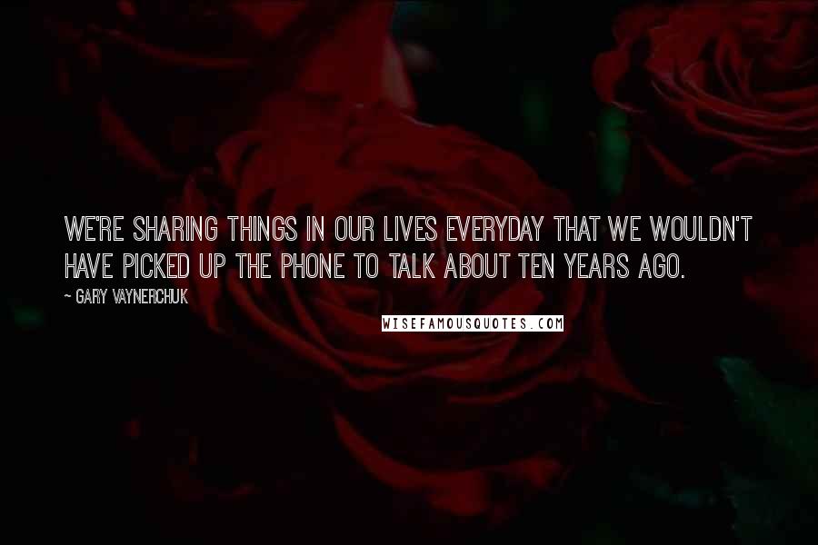 Gary Vaynerchuk Quotes: We're sharing things in our lives everyday that we wouldn't have picked up the phone to talk about ten years ago.